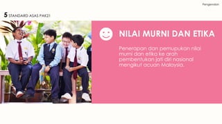 Pengenalan
NILAI MURNI DAN ETIKA
Penerapan dan pemupukan nilai
murni dan etika ke arah
pembentukan jati diri nasional
mengikut acuan Malaysia.
5 STANDARD ASAS PAK21
 