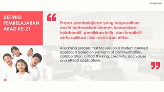 Pengenalan
DEFINISI
PEMBELAJARAN
ABAD KE-21
Proses pembelajaran yang berpusatkan
murid berteraskan elemen komunikasi,
kolaboratif, pemikiran kritis, dan kreativiti
serta aplikasi nilai murni dan etika.
A learning process that focuses on a student-centred
approach based on elements of communication,
collaboration, critical thinking, creativity, and values
and ethical applications.
 