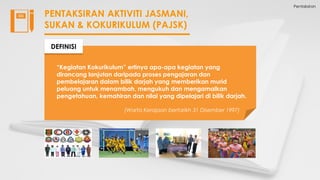 Pentaksiran
PENTAKSIRAN AKTIVITI JASMANI,
SUKAN & KOKURIKULUM (PAJSK)
“Kegiatan Kokurikulum” ertinya apa-apa kegiatan yang
dirancang lanjutan daripada proses pengajaran dan
pembelajaran dalam bilik darjah yang memberikan murid
peluang untuk menambah, mengukuh dan mengamalkan
pengetahuan, kemahiran dan nilai yang dipelajari di bilik darjah.
(Warta Kerajaan bertarikh 31 Disember 1997)
DEFINISI
 