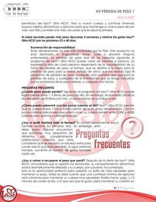 KIT PÉRDIDA DE PESO 1
IASO PLANET
11 | P á g i n a
beneficios del IasoTM Ultra HCG2. Vea su nuevo cuerpo y continúe teniendo
buenos hábitos alimenticios y ejercicio para que mantenga su nuevo peso de por
vida, sea feliz y sonríale a la vida, recuerde que la salud es primero.
Si usted necesita perder más peso descanse 3 semanas y reinicie las gotas IasoTM
Ultra HCG2 por los próximos 23 o 40 días.
Exoneración de responsabilidad:
Estas declaraciones no han sido evaluadas por la FDA. Este producto no
está destinado a diagnosticar, tratar, curar o prevenir ninguna
enfermedad. La pérdida de peso real de las personas siguiendo el
programa de IasoTM Ultra HCG2 puede variar de persona a persona. La
experiencia real de cada persona dependerá de la razonabilidad de su
meta de pérdida de peso, el tiempo, que se destine a su meta para la
pérdida de peso para su edad, estado de salud, que tan exacto siga el
programa de pérdida de peso, cualquier ciclo posterior que siga para la
pérdida de peso, y cualquiera de la limitaciones que se tenga impuestas
por su profesional de la salud debido, o cualquier otro factor.
PREGUNTAS FRECUENTES
¿Cuánto peso puedo perder? Siguiendo el programa de IasoTM Ultra HCG2 puede
lograr perder entre 1 -2 libras de peso por día. Sin embargo, el promedio oficial es
de alrededor de 20 libras por mes, un poco menos de una libra al día.
¿Cómo puedo sobrevivir con tan pocas calorías al día? IasoTM Ultra HCG2 permite
que su cuerpo libere 1.500 a 4.000 calorías de su la grasa almacenada. Con las
pocas calorías adicionales que usted come, su cuerpo tendrá entre 2.000 y 4.000
calorías para quemar y obtener energía.
¿Voy a sentir hambre todo el tiempo? Es común experimentar poca
hambre durante los primeros días. Sin embargo, esto
debe pasar. Algunos encuentran
que porciones muy pequeñas de
alimentos son completamente
satisfactorias, mientras que otros
consideran que se necesita un esfuerzo extra para
comer solo lo que está permitido. Si sigue sintiendo
hambre, aumente el número de gotas tomadas
cada vez.
¿Voy a volver a recuperar el peso que perdí? Después de la dieta de IasoTM Ultra
HCG2, encontraras que su apetito ha disminuido, su comportamiento alimenticio
estará dramáticamente alterado y tu cuerpo, por supuesto, ha cambiado.
Esta es la oportunidad perfecta para adoptar un estilo de vida saludable para
mantener su peso. Usted se dará cuenta que una cantidad mínima de ejercicio
será suficiente para mantener un cuerpo muy saludable. Podría hacer yoga, o 15
minutos de cardio al día, o lo que sea que le guste, para mantener su corazón en
 