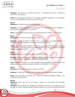 KIT PÉRDIDA DE PESO 1
IASO PLANET
21 | P á g i n a
Almuerzo 100 gramos de jamón de pavo, 1 rebanada de fruta y todas las
zanahorias que quieras.
Cena Una ensalada de brócoli, con cebolla, pimiento, guisantes y 6 anacardos
con una cucharada de aceite y una pizca de sal.
DIA 20
Desayuno Té verde o negro con 2 manzanas
Almuerzo 1 huevo escalfado con espinacas en 1 rebanada de pan integral y 1
vaso pequeño (200 ml) de zumo natural.
Cena 100 g de pechuga de pollo con champiñones en rodajas, y un tomate.
DIA 21
Desayuno IasoTM Tea o te negro y una tostada.
Almuerzo ½ taza de frijoles al horno con 2 cucharadas de queso rallado y 1
rebanada de pan integral, un vaso de zumo natural (200 ml).
Cena ¾ de taza de arroz integral* cocido con una pequeña lata de atún en agua
, 6 aceitunas, 1 tomate picado y todo ello aliñado con una cucharada de aceite
de oliva y una pizca de sal.
DIA 22
Desayuno IasoTM Te o te verde o negro con 2 manzanas.
Almuerzo 1 rebanada de pan integral con 50 g de jamón o pavo y una ensalada
de rúgula, tomate y zanahoria rallada. Finalmente 2 kiwis.
Cena Ensalada de pollo con 100 g de pechuga de pollo sin grasa, ½ taza de
garbanzos*, una calabaza mediana asada, un calabacín, 1 tomate.
DIA 23
Desayuno IasoTM Tea o te verde o negro con 2 kiwis.
Almuerzo 1 tortilla de 2 huevos con un tomate y una rebanada de pan integral.
Cena 150 g de filete de salmón con 1 taza de rodajas de alubias (100g) y una
ensalada verde grande.
DIA 24
Desayuno IasoTM Tea y/o un té verde o negro con 30 gramos de cereales
integrales.
Almuerzo Una ensalada de 100 gramos de pollo hecho tiras con espinacas y un
mango en trocitos. Puedes añadir cebolla. Alíñalo con una cucharadita de aceite
 