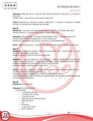 KIT PÉRDIDA DE PESO 1
IASO PLANET
25 | P á g i n a
Almuerzo 150g. de carne, 1 porción de verduras hervidas a elección y 1 infusión a
elección.
Media tarde 1 vaso de zumo de frutas a elección.
Cena Ensalada de verduras crudas a elección y 1 infusión a elección. Podrás
comer la cantidad de ensalada que desees.
DIA 36
Desayuno 1 vaso de su infusión favorita fría o caliente y 2 tostadas de mesa.
Media mañana 1 infusión a elección y 1 fruta a elección.
Almuerzo 150g. De pollo, 1 porción de ensalada mixta y 1 infusión a elección.
Media tarde 1 infusión a elección y 1 fruta a elección.
Merienda: una galleta de quinua, amaranto o soja integral light.
Cena 150g. De pescado, 1 porción de puré de calabaza y 1 infusión a elección.
DIA 37
Desayuno 2 tazas de infusión a elección saborizada con 1 edulcorante y 1 vaso
de zumo de naranja o pomelo.
Media mañana 1 porción de fruta a elección.
Almuerzo 1 taza de caldo de verduras light, 1 plato mediano de ensalada de
hojas verdes y zanahoria, 1 yogurt descremado* y 1 te con edulcorante y limón.
Podrás condimentar la ensalada con sal y jugo de limón.
A media tarde 1 vaso de zumo de tomate.
Cena 1 taza de caldo light, 1 plato hondo de verduras hervidas a elección y 1
infusión a elección con edulcorante.
Antes de acostarte 1 manzana y 1 té con edulcorante y limón.
Deberás beber la mayor cantidad de agua posible, te ayudara a eliminar líquidos
y toxinas de tu organismo.
DIA 38
Desayuno A su elección
Almuerzo CALABAZA LIGTH
Ingredientes
∙ 1 Calabaza grande.
∙ 1 Cebolla de verdeo.
∙ 1 Diente de ajo.
∙ 100g. de queso descremado.
∙ 50g. de jamón.
∙ Sal.
∙ Pimienta.
∙ 1 clara de huevo.
∙ Rocío vegetal.
 