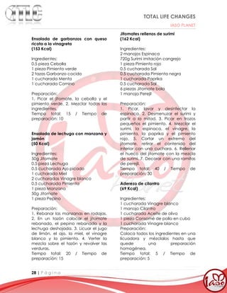 TOTAL LIFE CHANGES
IASO PLANET
28 | P á g i n a
Ensalada de garbanzos con queso
ricota a la vinagreta
(153 Kcal)
Ingredientes:
0.5 pieza Cebolla
1 pieza Pimiento verde
2 tazas Garbanzo cocido
1 cucharada Menta
1 cucharada Comino
Preparación:
1. Picar el jitomate, la cebolla y el
pimiento verde. 2. Mezclar todos los
ingredientes.
Tiempo total: 15 / Tiempo de
preparación: 10
Ensalada de lechuga con manzana y
jamón
(50 Kcal)
Ingredientes:
50g Jitomate
0.5 pieza Lechuga
0.5 cucharada Ajo picado
1 cucharada Miel
2 cucharadas Vinagre blanco
0.5 cucharada Pimienta
1 pieza Manzana
50g Jitomate
1 pieza Pepino
Preparación:
1. Rebanar las manzanas en rodajas.
2. En un tazón colocar el jitomate
rebanado, el pepino rebanado y la
lechuga deshojada. 3. Licuar el jugo
de limón, el ajo, la miel, el vinagre
blanco y la pimienta. 4. Verter la
mezcla sobre el tazón y revolver las
verduras.
Tiempo total: 20 / Tiempo de
preparación: 15
Jitomates rellenos de surimi
(162 Kcal)
Ingredientes:
2 manojos Espinaca
720g Surimi imitación cangrejo
1 pieza Pimiento rojo
0.5 cucharada Sal
0.5 cucharada Pimienta negra
1 cucharada Paprika
0.5 cucharada Sal
6 piezas Jitomate bola
1 manojo Perejil
Preparación:
1. Picar, lavar y desinfectar la
espinaca. 2. Desmenuzar el surimi y
partir a la mitad. 3. Picar en trozos
pequeños el pimiento. 4. Mezclar el
surimi, la espinaca, el vinagre, la
pimienta, la paprika y el pimiento
rojo. 5. Cortar un extremo del
jitomate, retirar el contenido del
interior con una cuchara. 6. Rellenar
el hueco del jitomate con la mezcla
de surimi. 7. Decorar con una ramitas
de perejil.
Tiempo total: 40 / Tiempo de
preparación: 30
Aderezo de cilantro
(69 Kcal)
Ingredientes:
1 cucharada Vinagre blanco
1 manojo Cilantro
1 cucharada Aceite de oliva
1 pieza Consomé de pollo en cubo
1 cucharada Vinagre blanco
Preparación:
Coloca todos los ingredientes en una
licuadora y mézclalos hasta que
quede una preparación
homogénea.
Tiempo total: 5 / Tiempo de
preparación: 5
 