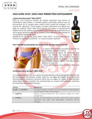 TOTAL LIFE CHANGES
IASO PLANET
6 | P á g i n a
IASO ULTRA HCG2: GUÍA PARA PERDER PESO EXITOSAMENTE
¿Cómo funciona IasoTM Ultra HCG2?
HCG es una hormona natural, de rápida absorción que activa el
hipotálamo para liberar y movilizar grasas anormales (extras) que se
encuentran en tu cuerpo para usarse como fuente de energía, o la
fuente de “alimento”. Por lo tanto, cuando usted lleva una dieta muy
baja en calorías, IasoTM Ultra HCG2 ayuda al cuerpo a compensar la
diferencia en las calorías que necesita para funcionar mediante el uso
de la grasa almacenada por tu cuerpo como alimento. El resultado es
una pérdida rápida de peso.
Mediante el uso de las gotas IasoTM Ultra HCG2, el protocolo del Dr.
Simeons te ayudará a obtener “un correcto peso corporal”.
Hay 3 beneficios principales de la liberación de esta grasa anormal:
• La grasa almacenada ayudará a apoyar tus
necesidades calóricas diarias.
• Se quemará la grasa de las áreas que
suelen ser difíciles de reducir. La fórmula
homeopática IasoTM Ultra HCG2 se toma por
vía oral, debajo de la lengua y no afectan
negativamente a los tejidos normales (sanos)
adiposo o muscular.
• Usted va a perder peso (hasta 2 libras por
día)
La fórmula única de IasoTM Ultra HCG2
Los ingredientes activos de nuestra formula exclusiva viene del grado más alto de
la farmacopea de Estados Unidos (USP por sus siglas en inglés) de la Hormona
Gonadotrofina Coriónica Humana (HCG por sus siglas en inglés) y aminoácidos
disponibles. Hemos añadido tres aminoácidos en nuestra fórmula para optimizar
los resultados de pérdida de peso.
Amino Beneficios
Acetil - L carnitina Moviliza la grasa, mejora el funcionamiento del cerebro,
aumentalos niveles de energía.
L - arginina Mejora el flujo sanguíneo del corazón, relaja los vasos
sanguíneos.
L - ornitina Ayuda al crecimiento muscular, reducción de la grasa
corporal, una piel más saludable, aumento de la
energía.
 