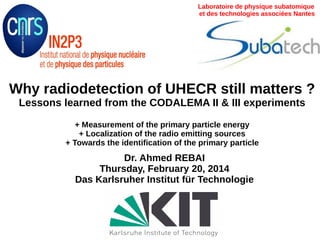 Why radiodetection of UHECR still matters ?
Lessons learned from the CODALEMA II & III experiments
+ Measurement of the primary particle energy
+ Localization of the radio emitting sources
+ Towards the identification of the primary particle
Dr. Ahmed REBAI
Thursday, February 20, 2014
Das Karlsruher Institut für Technologie
Laboratoire de physique subatomique
et des technologies associées Nantes
 