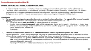 Commentaires du présentateur (Slide 10) :
Le premier principe de ce volet : considérer qu’Internet est un bien commun :
- Un bien commun c’est : une ressource à laquelle tout le monde peut accéder, gouvernée en collectif, qu’il faut faire fructifier au bénéfice de tous
- L’idée de bien commun (par opposition à la propriété privée ou publique) a présidé à la conception d’Internet (cf. Tim Berners Lee). C’est grâce à ce
fonctionnement qu’il a connu une telle expansion. Aujourd’hui Internet est devenu essentiel au quotidien des invidus, à la vie économique, au
développement de nos sociétés. => Pour ces raisons ses ressources ne doivent pas être préemptées par des intérêts particuliers.
2 conséquences :
1. Tout le monde doit pouvoir y accéder, y contribuer librement, recevoir les informations qu’il souhaite => Pour le garantir, il faut consacrer la neutralité
d’Internet principe constitutionnel du numérique, pour que l’on puisse continuer à “innover sans permis” C’est-à-dire :
o Inscrire dans le droit l’égalité de traitement sur le réseau Internet (ne pas discriminer)
o Encadrer strictement les services spécialisés (c.à.d : le fait de payer pour aller plus vite dans les tuyaux) => éviter Internet à 2 vitesses - donc
limiter aux services qui n’ont pas leur équivalent fonctionnel dans l’internet best effort (typiquement : la google car). Sinon => internet à la carte
(#wap : internet d’orange, internet de free…)
Free/Google….
1. Cette vision de bien commun doit être notre loi, qui doit fonder notre stratégie numérique et guider notre diplomatie en la matière.
Pourquoi c’est important ? => parce que dans le numérique, la technique est éminemment politique. Le paysage technique est le reflet de conceptions
politiques. C’est un enjeu démocratique qui ne doit pas être “confisqué” aux citoyens sous couvert de technicité, et :
- Se donner les moyens pour dynamiser le débat national sur la gouvernance du numérique (pas seulement d’Internet) et y faire monter la société
civile (financer la recherche, envoyer les acteurs dans les forums techniques pour influencer par les idée en amont des négociations, offrir des
espaces de débats public déjargonnés).
- Pousser pour l’inclusion de la société civile dans les instances de gouvernance internationale
11
 