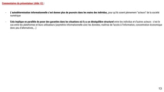 Commentaires du présentateur (slide 12) :
- L’autodétermination informationnelle c’est donner plus de pouvoirs dans les mains des individus, pour qu’ils soient pleinement “acteurs” de la société
numérique
- Cela implique en parallèle de poser des garanties dans les situations où il y a un déséquilibre structurel entre les individus et d’autres acteurs : c’est le cas
entre les plateformes et leurs utilisateurs (asymétrie informationnelle avec les données, maîtrise de l’accès à l’information, concentration économique donc
peu d’alternatives,...)
13
 