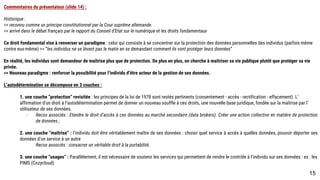 Commentaires du présentateur (slide 14) :
Historique :
>> reconnu comme un principe constitutionnel par la Cour suprême allemande.
>> arrivé dans le débat français par le rapport du Conseil d’Etat sur le numérique et les droits fondamentaux
Ce droit fondamental vise à renverser un paradigme : celui qui consiste à se concentrer sur la protection des données personnelles des individus (parfois même
contre eux-même) >> “les individus ne se lèvent pas le matin en se demandant comment ils vont protéger leurs données”
En réalité, les individus sont demandeur de maîtrise plus que de protection. De plus en plus, on cherche à maîtriser sa vie publique plutôt que protéger sa vie privée.
>> Nouveau paradigme : renforcer la possibilité pour l’individu d’être acteur de la gestion de ses données.
L’autodétermination se décompose en 3 couches :
1. une couche “protection” revisitée : les principes de la loi de 1978 sont restés pertinents (consentement - accès - rectification - effacement). L’affirmation
d’un droit à l’autodétermination permet de donner un nouveau souffle à ces droits, une nouvelle base juridique, fondée sur la maîtrise par l’utilisateur de ses
données.
- Recos associés : Etendre le droit d’accès à ces données au marché secondaire (data brokers). Créer une action collective en matière de protection de
données ;
2. une couche “maîtrise” : l’individu doit être véritablement maître de ses données : choisir quel service à accès à quelles données, pouvoir déporter ses
données d’un service à un autre
Recos associés : consacrer un véritable droit à la portabilité.
3. une couche “usages” : Parallèlement, il est nécessaire de soutenir les services qui permettent de rendre le contrôle à l’individu sur ses données : ex : les
PIMS (Cozycloud)
15
 