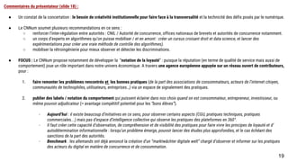 Commentaires du présentateur (slide 18) :
● Un constat de la concertation : le besoin de créativité institutionnelle pour faire face à la transversalité et la technicité des défis posés par le numérique.
● Le CNNum soumet plusieurs recommandations en ce sens :
o renforcer l’inter-régulation entre autorités : CNIL / Autorité de concurrence, offices nationaux de brevets et autorités de concurrence notamment.
o un corps d’experts en algorithmes qu’on puisse mobiliser / et en amont : créer un cursus croisant droit et data science, et lancer des expérimentations
pour créer une vraie méthode de contrôle des algorithmes).
o mobiliser la rétroingénierie pour mieux observer et détecter les discriminations.
● FOCUS : Le CNNum propose notamment de développer la “notation de la loyauté” : puisque la réputation (en terme de qualité de service mais aussi de
comportement) joue un rôle important dans notre univers économique. A travers une agence européenne appuyée sur un réseau ouvert de contributeurs,
pour :
1. faire remonter les problèmes rencontrés et les bonnes pratiques (de la part des associations de consommateurs, acteurs de l’internet citoyen,
communautés de technophiles, utilisateurs, entreprises…) via un espace de signalement des pratiques.
1. publier des labels / notation du comportement qui puissent éclairer dans nos choix quand on est consommateur, entrepreneur, investisseur, ou même
pouvoir adjudicateur (= avantage compétitif potentiel pour les “bons élèves”).
- Aujourd’hui : il existe beaucoup d’initiatives en ce sens, pour observer certains aspects (CGU, pratiques techniques, pratiques commerciales...)
mais pas d’espace d’intelligence collective qui observe les pratiques des plateformes en 360°.
- Il faut créer cette capacité d’observation, de compréhension et de visibilité des pratiques pour faire vivre les principes de loyauté et
d’autodétermination informationnelle : lorsqu’un problème émerge, pouvoir lancer des études plus approfondies, et le cas échéant des sanctions
de la part des autorités.
- Benchmark : les allemands ont déjà annoncé la création d’un “marktwächter digitale welt” chargé d’observer et informer sur les pratiques des
acteurs du digital en matière de concurrence et de consommation.
19
 