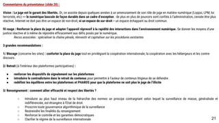 Commentaires du présentateur (slide 20) :
Vision : Le juge est le garant des libertés. Or, on assiste depuis quelques années à un amenuisement de son rôle de juge en matière numérique (Loppsi, LPM, loi
terroriste, etc) >> le numérique bascule de façon durable dans un cadre d’exception : de plus en plus de pouvoirs sont confiés à l’administration, censée être plus
réactive. Internet ne doit pas être un espace de non-droit, ni un espace de sur-droit = un espace échappant au droit commun.
fil rouge : Renforcer la place du juge et adapter l’appareil répressif à la rapidité des interactions dans l’environnement numérique. Se donner les moyens d’une
justice réactive et à même de répondre efficacement aux défis posés par le numérique.
Recos associées : spécialiser la chaîne pénale, réinvestir et capitaliser sur les procédures existantes
3 grandes recommandations :
1/ Blocage (concerne les sites) : conforter la place du juge tout en privilégiant la coopération internationale, la coopération avec les hébergeurs et les contre-
discours.
2/ Retrait (à l’intérieur des plateformes participatives) :
● renforcer les dispositifs de signalement sur les plateformes
● introduire le contradictoire dans le retrait de contenus pour permettre à l’auteur de contenus litigieux de se défendre
● redéfinir les équilibres entre les plateformes et PHAROS pour que la plateforme ne soit plus le juge de l’illicite
3/ Renseignement : comment allier efficacité et respect des libertés ?
○ Introduire au plus haut niveau de la hiérarchie des normes un principe contraignant selon lequel la surveillance de masse, généralisée et
indifférenciée, est étrangère à l’Etat de droit.
○ Proscrire toute gouvernance algorithmique de la surveillance
○ Restreindre les finalités du renseignement
○ Renforcer le contrôle et les garanties démocratiques
○ Clarifier le régime de la surveillance internationale
21
 