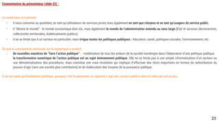 Commentaires du présentateur (slide 22) :
Le numérique est partout :
- il nous concerne au quotidien, en tant qu’utilisateurs de services privés mais également en tant que citoyens et en tant qu’usagers du service public.
- il “dévore le monde” : le monde économique bien sûr, mais également le monde de l’administration entendu au sens large (État et services déconcentrés,
collectivités territoriales, établissements publics)
- il ne se limite pas à un secteur en particulier, mais irrigue toutes les politiques publiques : éducation, santé, politiques sociales, l’environnement, etc.
Ce que la concertation nationale sur le numérique a montré :
- de nouvelles manières de “faire l’action publique” : mobilisation de tous les acteurs de la société numérique dans l’élaboration d’une politique publique
- la transformation numérique de l’action publique est un sujet éminemment politique. Elle ne se limite pas à une simple informatisation d’un secteur ou une
dématérialisation des procédures, mais constitue une vraie révolution qui implique d’effectuer des choix importants en termes de redistribution du pouvoir
d’agir (vers une société plus contributive) et de réallocation des moyens de la puissance publique.
C’est un enjeu profondément politique, puisque c’est la pérennité, la capacité à agir des acteurs publics dans le futur qui est en jeu.
23
 