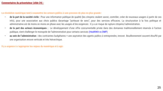 Commentaires du présentateur (slide 24) :
La révolution numérique tend à soumettre les acteurs publics à une pression de plus en plus grande :
- de la part de la société civile : Pour une information publique de qualité (les citoyens veulent savoir, contrôler, créer de nouveaux usagers à partir de ces
info), pour une association aux choix publics davantage “porteuse de sens”, pour des services efficaces. La structuration à la fois politique et administrative
est de moins en moins en phase avec les usages et les exigences : il y a un risque de rupture citoyens//administration.
- de la part des acteurs économiques : Le développement d’une offre concurrentielle privée dans des domaines traditionnellement réservés à l’action
publique, vient challenger le monopole de l’administration pour certains services (HealthKIt vs DMP)
- au sein de l’administration : des contraintes budgétaires + une aspiration des agents publics à entreprendre, innover. Bouillonnement souvent étouffé par
une organisation encore verticale et très hiérarchique.
Il y a urgence à s’approprier les enjeux du numérique et à agir.
25
 