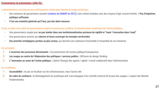 Commentaires du présentateur (slide 26) :
L’administration n’est pas encore suffisamment armée pour aborder le virage numérique :
- Des instances de gouvernance existent (création du SGMAP en 2012), mais restent éclatées avec des moyens d’agir souvent limités. > Pas d’impulsion
politique suffisante.
- C’est une mutation générale qu’il faut, pas des demi-mesures
Il faut se doter d’un cadre de gouvernance souple et ouvert pour accélérer la transformation numérique de l’action publique.
- Une gouvernance souple pour ne pas tomber dans une institutionnalisation porteuse de rigidité et “tuant l’innovation dans l’oeuf”
- Une gouvernance ouverte, qui valorise et fasse converger les énergies territoriales
- Des priorités stratégiques portées au plus niveau, qui donnent une cohérence d’ensemble à l’ensemble de ces initiatives
Les principes
1. L’ouverture des processus décisionnels : Co-construction de l’action publique/transparence
2. Les usages au centre de l’élaboration des politiques / services publics : Diffusion du design thinking
3. L’’innovation au coeur de l’action publique : Libérer l’énergie des agents / agilité / travail collaboratif dans l’administration
Les conditions
1. Accessibilité : ne pas se focaliser sur les infrastructures, mais l’accès réel.
2. Un cadre de confiance : le développement du numérique doit s’accompagner d’un contrôle renforcé de la part des usagers / respect des libertés
fondamentales.
27
 