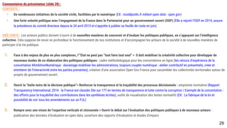 Commentaires du présentateur (slide 28) :
CONTEXTE :
- De nombreuses initiatives de la société civile, facilitées par le numérique (EX : nosdéputés.fr mêlant open data - open gov)
- Une forte volonté politique avec l’engagement de la France dans le Partenariat pour un gouvernement ouvert (OGP) (Elle a rejoint l’OGP en 2014, assure la
présidence du comité directeur depuis le 24 avril 2015 et s’apprête à publier sa feuille de route en juin)
IDÉE FORTE : Les acteurs publics doivent s’ouvrir à de nouvelles manières de concevoir et d’évaluer les politiques publiques, en s’appuyant sur l’intelligence
collective. Cela suppose de revoir en profondeur le fonctionnement de nos institutions et d’accompagner les acteurs de la société à de nouvelles manières de
participer à la vie publique.
1. Face à des enjeux de plus en plus complexes, l’”Etat ne peut pas “tout faire tout seul” > Il doit mobiliser la créativité collective pour développer de nouveaux
modes de co-élaboration des politiques publiques : cadre méthodologique pour les concertations en ligne (les retours d’expérience de la concertation
#AmbitionNumérique : davantage mobiliser les administrations, toujours coupler numérique - atelier contributif en présentiels, créer et entretenir de
l’interactivité entre les parties prenantes), création d’une association Open Gov France pour rassembler les collectivités territoriales autour de projets de
gouvernement ouvert.
1. Ouvrir la “boîte noire de la décision publique”> Renforcer la transparence et la traçabilité des processus décisionnels : empreinte normative (Rapport
Transparency International, 2014 : la France est classée 26e sur 177 en termes de transparence et lutte contre la corruption / Exemple de la concertation :
des efforts pour la traçabilité des contributions dans les synthèses écrites), outils de visualisation des textes normatifs (EX : La fabrique de la loi et
possibilité de voir tous les amendements sur un PJL)
1. Rompre avec une vision de l’expertise verticale et cloisonnée > Ouvrir le débat sur l’évaluation des politiques publiques à de nouveaux acteurs : publication
des données d’évaluation en open data, ouverture des rapports d’évaluation et études d’impact.
29
 