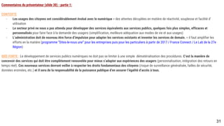 Commentaires du présentateur (slide 30) - partie 1:
CONTEXTE
- Les usages des citoyens ont considérablement évolué avec le numérique > des attentes décuplées en matière de réactivité, souplesse et facilité d’utilisation
- Le secteur privé ne nous a pas attendu pour développer des services équivalents aux services publics, quelques fois plus simples, efficaces et personnalisés
pour faire face à la demande des usagers (simplification, meilleure adéquation aux modes de vie et aux usages)
- L’administration doit de nouveau être force d’impulsion pour adapter les services existants et inventer les services de demain. > il faut amplifier les efforts
en la matière (programme “Dites-le-nous une” pour les entreprises puis pour les particuliers à partir de 2017 / France Connect / Le Lab de la 27e Région)
IDÉE FORTE : Le développement de services publics numériques ne doit pas se limiter à une simple dématérialisation des procédures. C’est la manière de concevoir
des services qui doit être complètement renouvelée pour mieux s’adapter aux expériences des usagers (personnalisation, intégration des retours en temps réel). Ces
nouveaux services devront veiller à respecter les droits fondamentaux des citoyens (risque de surveillance généralisée, failles de sécurité, données eronnées, etc.) et
il sera de la responsabilité de la puissance publique d’en assurer l’égalité d’accès à tous.
31
 