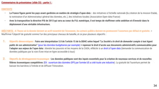 Commentaires du présentateur (slide 33) - partie 1 :
CONTEXTE
- La France figure parmi les pays avant-gardistes en matière de stratégie d’open data : des initiatives à l’échelle nationale (la création de la mission Etalab, la
nomination d’un Administrateur général des données, etc.), des initiatives locales (Association Open data France)
- Avec la transposition la directive PSI de 2013 qui sera au coeur du PJL numérique, il est temps de réaffirmer cette ambition et d’investir dans le
déploiement d’une véritable infostructure.
IDÉE FORTE: A l’heure où la donnée devient un actif essentiel de l’économie, les acteurs publics doivent en promouvoir l’ouverture par défaut et gratuite. >
Réaffirmer l’objectif de gratuité comme l’un des principaux chevaux de bataille, et ce pour plusieurs objectifs :
1. Objectifs démocratiques : Faire une interprétation 3.0 de l’article 15 de la DDHC selon lequel “La Société a le droit de demander compte à tout Agent public de
son administration” (pour les données budgétaires par exemple) + repenser le droit d’accès aux documents administratifs communicables pour l’adapter aux
enjeux de l’open data : étendre les pouvoirs et les moyens de la CADA, réfléchir à un droit à l’open data (demander la communication de données publiques
par la voie d’une mise en ligne accessible à tous)
1. Objectifs de développement économique : Les données publiques sont des inputs essentiels pour la création de nouveaux services et de nouvelles filières
économiques compétitives (EX : ouverture des données GPS par l’armée US a créé toute une industrie). La gratuité de l’ouverture permet de baisser les
barrières à l’entrée et de diffuser l’innovation.
34
 