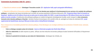 Commentaires du présentateur (slide 33) - partie 2 :
3. Objectifs de cohésion sociale > Développer l’innovation sociale (EX : Application Velib, appli cartographie défibrillateur).
4. Objectifs d’efficacité et d’innovation publique > S’appuyer sur les données pour améliorer le fonctionnement de nos services et la conduite des politiques
publiques : actualisation des bases de données par la société, de nouveaux gisements d’efficience découverts, (EX : Programme Basic Data for Everyone au
Danemark : bénéfice net de 34 millions d’euros par an prévu pour le secteur public d’ici 2020 + un gain économique de 100 millions d’euros pour les secteurs publics
et privés cumulés.), l’amélioration des politiques publiques en matière de logement, développement durable, santé, transport via des croisements innovants entre
données publiques et big data : données d’acteurs économiques, de la société civile, etc. partagée sur la base du volontariat (EX : projet expérimental de
Data4Climate, lancé par ONU pour la lutte contre e réchauffement climatique)
Pour s’emparer de ce formidable potentiel de la donnée publique, il faut développer une stratégie ambitieuse et coordonnée à l’échelle locale, nationale, européenne
:
- Créer un dialogue européen autour de la donnée : lancer un think-tank européen des Chiefs Data Officers
- Aider les collectivités de taille moyenne ou petite : diffuser une liste indicative de données publiques locales facilement diffusables et fréquemment
sollicitées
- Valoriser le potentiel de la donnée au sein même de l’administration : développer des infolabs, etc
35
 