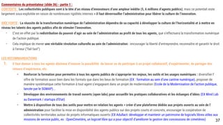 Commentaires du présentateur (slide 36) - partie 1 :
CONTEXTE : Les collectivités publiques sont à la tête d’un réseau d’innovateurs d’une ampleur inédite (5, 6 millions d’agents publics), mais ce potentiel reste
largement sous-exploitée en raison de nombreuses rigidités internes > il faut déverrouiller l’administration pour libérer la culture de l’innovation.
IDÉE FORTE : La réussite de la transformation numérique de l’administration dépendra de sa capacité à développer la culture de l’horizontalité et à mettre en réseau
les talents des agents publics afin de stimuler l’innovation.
- C’est en effet par la redistribution du pouvoir d’agir au sein de l’administration au profit de tous les agents, que s’effectuera la transformation numérique de
l’action publique.
- Cela implique de mener une véritable révolution culturelle au sein de l’administration : encourager la liberté d’entreprendre, reconnaître et garantir le droit à
l’erreur (“fail fast”)
LES RECOMMANDATIONS
1. Il faut donner à tous les agents désireux d’innover la possibilité de lancer ou de participer à un projet collaboratif, d’expérimenter, de partager des retours
d’expérience, etc.
- Renforcer la formation pour permettre à tous les agents publics de s’approprier les enjeux, les outils et les usages numériques : diversifier l’offre de
formation aussi bien dans les formats que dans les lieux de formation (EX : formation au sein d’une cantine numérique), proposer de manière
systématique cette formation à tout agent s’engageant dans un projet de modernisation (Ecole de la Modernisation de l’action publique, lancée par
le SGMAP)...
- Développer des environnements de travail ouverts (open labs) pour accueillir les pratiques collaboratives et les échanges d’idées (EX Mind Lab au
Danemark / startups d’Etat)
- Mettre à disposition de tous des outils pour mettre en relation les agents > créer d’une plateforme dédiée aux projets ouverts au sein de
l’administration pour faciliter la mise en disponibilité des agents publics sur des projets courts et concrets, encourager la coopération de
collectivités territoriales autour de projets informatiques ouverts (EX Adullact: développer et maintenir un patrimoine de logiciels libres utiles aux
missions de service public, ex : OpenCimetière, un logiciel libre qui a pour objectif d’améliorer la gestion des concessions de cimetières)
37
 