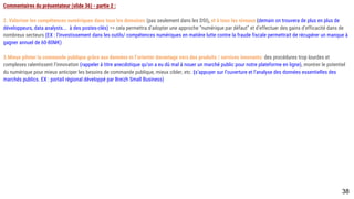 Commentaires du présentateur (slide 36) - partie 2 :
2. Valoriser les compétences numériques dans tous les domaines (pas seulement dans les DSI), et à tous les niveaux (demain on trouvera de plus en plus de
développeurs, data analysts... à des postes-clés) => cela permettra d’adopter une approche “numérique par défaut” et d’effectuer des gains d’efficacité dans de
nombreux secteurs (EX : l’investissement dans les outils/ compétences numériques en matière lutte contre la fraude fiscale permettrait de récupérer un manque à
gagner annuel de 60-80M€)
3.Mieux piloter la commande publique grâce aux données et l’orienter davantage vers des produits / services innovants: des procédures trop lourdes et complexes
ralentissent l’innovation (rappeler à titre anecdotique qu’on a eu dû mal à nouer un marché public pour notre plateforme en ligne), montrer le potentiel du numérique
pour mieux anticiper les besoins de commande publique, mieux cibler, etc. (s’appuyer sur l’ouverture et l’analyse des données essentielles des marchés publics. EX :
portail régional développé par Breizh Small Business)
38
 