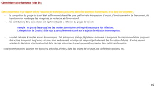Commentaires du présentateur (slide 39) :
Cette concertation et ce rapport ont été l’occasion de traiter dans une partie dédiée les questions économiques, et ce dans leur ensemble :
- la composition du groupe du travail était suffisamment diversifiée pour que l’on traite les questions d’emploi, d’investissement et de financement, de
transformation numérique des entreprises, de recherche, et d’international.
- les contributions de la concertation ont également guidé la réflexion du groupe de travail :
exemple : les pitchs de startups lors des journées contributives ont inspiré beaucoup de nos réflexions.
L’interpellation de Giroptic à Lille nous a particulièrement éclairés sur le sujet de la médiation interentreprises.
- ce volet s’adresse à tous les acteurs économiques : Etat, entreprises, startups, législateurs nationaux et européens. Nos recommandations proposent des
actions à moyen et long terme, certaines sont extrêmement techniques et exigeront probablement des discussions futures - d’autres peuvent orienter des
décisions et actions (surtout de la part des entreprises / grands groupes) pour rentrer dans cette transformation.
→ ces recommandations pourront être discutées, précisées, affinées, dans des projets de loi futurs, des conférences sociales, etc.
40
 