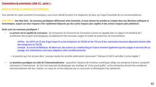 Commentaires du présentateur (slide 41) - partie 1 :
EXPLICATIONS DE LA VISION ET DES PRINCIPES
Pour aborder les sujets purement économiques, nous avons décidé de partir d’un diagnostic de base, qui irrigue l’ensemble de nos recommandations.
IDEE FORTE : Une idée forte : de nouveaux paradigmes définissent notre économie, et nous devons les prendre en compte dans nos décisions politiques et
économiques, auquel cas nous risquons d’êre rapidement dépassés par des cycles toujours plus rapides et des acteurs toujours plus prédateurs.
Quels sont ces nouveaux paradigmes ?
- Le premier est la rapidité de croissance : les entreprises de l’économie de l’innovation comme on l’appelle dans ce rapport ont bénéficié de l’accélération
des progrès technologiques, du déploiement des nouveaux usages et modes de production, de consommation.
chiffres : les GAFA ont 22 ans d’age moyen là ou les entreprises du CAC40 est de 104 ans & leur valorisation boursiere dépassera bientot celle
des entreprises du CAC40
exemple : le succès de Blablacar, de leboncoin, des acteurs du crowdfunding en France montrent également que les usages et services liés au
partage, à la redistribution sont aussi adaptés à cette nouvelle économie
→ la question que l’on se pose alors : pourquoi seules les sociétés américaines réussissent ? Startups et GAFA sont-elles à armes égales ?
- Le deuxième paradigme est celui de l’internationalisation : aujourd’hui l’absence de frontières numériques oblige une entreprise à devenir compétitif
nativement à l’international : de fait il est important de développer une stratégie de “niche grand public”, où les entreprises doivent être excellentes
internationalement dès leur création, au risque de se faire dépasser par un concurrent se développant trop rapidement.
42
 