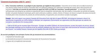 Commentaire du présentateur (slide 41) - partie 2 :
- Enfin, l’innovation multiforme, le paradigme le plus important, qui englobe les deux premiers : l’innovation est le moteur de la nouvelle économie, et nous
devons inclure toutes les formes d’innovation dans nos politiques publiques pour embarquer l’ensemble des acteurs dans cette économie de l’innovation.
Cette idée est ressortie de notre lecture du rapport de la BPI et la FING sur l’innovation “nouvelle génération” : la seule R&D n’est plus suffisante pour une
entreprise qui souhaite se repositionner dans la compétition internationale, créer des emplois, et renouveler ses activités de manière durable. Les grands
champions numériques, qu’ils soient américains, israéliens, coréens, chinois, et français, ont réussi à conquérir des places de marché mondiale grâce à des
innovations de produits, de commercialisation, d’organisation, des innovations sociales et partagées.
Exemple : dans notre rapport, nous prenons l’exemple de la biscuiterie Poult citée dans le rapport BPI/FING. Une entreprise centenaire a réussi à se
repositionner et augmenter son chiffre d’affaire en décidant, tout simplement, d’horizontaliser son organisation et de faire participer ses salariés à la
conception, la production d’un nouveau produit.
→ l’idée est de dire que les nouveaux types d’innovation : d’usages, de modèles d’affaires, de commercialisation, sociale, de produits, de services, doivent être
davantage mobilisées par les entreprises et par les politiques publiques pour faire rentrer la France dans cette économie de l’innovation et prendre dix ans
d’avance...les modèles français n’auraient pas été capables d’accorder le CIR à Twitter par exemple.
De ces trois paradigmes, trois principes d’action clés qui structurent nos recommandations :
- L’impératif de l’innovation agile
- La nécessité de reconcevoir la structure du financement de l’économie de l’innovaiton
- L’urgence de la compétitivité internationale
43
 
