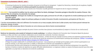 Commentaires du présentateurs (slide 44) - partie 1 :
CONTEXTE :
- le numérique bouleverse les manières de produire, de penser et de diffuser le changement : il aplanit les hiérarchies, introduit plus de souplesse, d’agilité, et
pousse au développement de schémas participatifs de production et de décision
- nos systèmes publics ne sont pas assez tournés vers l’innovation nouvelle génération et risquent de rater le virage du numérique
IDEE-FORTE : il est essentiel de mobiliser tous les acteurs pour libérer les talents, développer l’innovation partagée et diversifier les manière d’innover. Cela
concerne l’Etat, les entreprises, les universités, les startups.
- pour les entreprises : développer des modèles de management plus agiles, promouvoir les soft skills, se rapprocher du monde académique pour faire de
l’innovation ouverte
- pour les systèmes publics : adapter les politiques publiques en matière d’innovation (fiscalité, investissements, participations de l’Etat, etc.)
L’une des recommandations clées est la définition d’un Innovation act au niveau européen, décrite dans la slide suivante, mais d’autres peuvent intéresser les
entreprises, startups, et autres;
[soit passer à la slide suivante pour décrire l’innovation act, soit en dessous pour décrire d’autres recommandations]
LES RECOMMANDATIONS : quelques exemples de pistes d’action concrètes dans plusieurs recommandations [à adapter en fonction de vos interlocuteurs]
Renforcer les interactions entre monde de l’entreprise et monde académique : la meilleure intégration de l’innovation dans l’entreprise dépend de plusieurs
conditions, et elles sont liées à une meilleure collaboration avec le monde de la recherche. Il est donc nécessaire :
- de mieux former et valoriser les parcours académiques hétérodoxes : la thèse doit être par exemple reconnue comme une expérience professionnelle, les
parcours techniques doivent être valorisés car ce sont eux qui seront les ressources à la transformation numérique des entreprises. Chiffres : le numérique
représentera un potentiel de 900 000 d’emplois d’ici 2020 en Europe.
- d’intégrer les projets collaboratifs et contributifs dans les parcours : nous proposons par exemple que les projets ouverts comme la participation à un projet
de startups, ou du temps passé dans un fablab, un laboratoire de recherche soit comptabilisé en crédit ECTS.
- le renforcement des liens entre entreprises et recherche pourrait passer par une amélioration du statut de chercheur-entrepreneur (car aujourd’hui : barrières
à l’entrée en matière de répartition du capital, difficultés administratives). Le congé pour création ou reprise d’entreprise pourrait aussi être rendu applicable
à un projet dans un laboratoire de recherche académique.
45
 