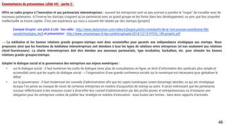 Commentaires du présentateur (slide 44) - partie 2 :
Offrir un cadre propice à l’innovation et aux partenariats interentreprises : souvent les entreprises sont un peu averses à prendre le “risque” de travailler avec de
nouveaux partenaires. A l’inverse les startups craignent qu’un partenariat avec un grand groupe ne les freine dans leur développement, ou pire, que leur propriété
intellectuelle se trouve captée. C’est une expérience qui nous a souvent été relatée par des startups [giroptic]
Exemple Giroptic: voir pitch à Lille - lien vidéo : http://www.dailymotion.com/video/x2bxgx4_pitchs-contributifs-de-la-1ere-journee-contributive-lille-
euratechnologies_tech et présentation : http://www.cnnumerique.fr/wp-content/uploads/2014/12/15-PITCH_180-giroptic.pdf
→ La médiation et les bonnes relations grands groupes-startups sont donc essentielles pour garantir une indépendance stratégique aux startups. Nous proposons
ainsi que les fonctions du médiateur interentreprises soit étendues à tous les types de relations entre entreprises (et non seulement aux relations client-
fournisseurs). La charte interentreprises doit être étendue aux nouveaux partenariats, type incubation, hackathon, etc. pour stimuler les bonnes relations grands-
groupes/startups.
Adapter le dialogue social et la gouvernance des entreprises aux enjeux numériques :
- sur le dialogue social : il faut numériser les outils de dialogue (avec plus de consultations en ligne, un droit d’information des syndicats plus simple et
accessible) ainsi que les sujets du dialogue social → l’organisation d’une grande conférence sociale sur le numérique est nécessaire pour globaliser le
débat
- sur la gouvernance : il faut moderniser les conseils d’administration afin que les sujets numériques soient davantage abordés, ce qui est stratégique lorsque
l’on pense au manque de vision de certaines entreprises en matière d’acquisition de startup ou autre. Il serait intéressant que les partenaires sociaux
réfléchissent à des mesures visant à diversifier leur conseil d’administration par des profils jeunes et entrepreneuriaux ou d’instaurer une obligation pour les
entreprises cotées de publier leur stratégie en matière d’innovation - sous toutes ses formes - dans leurs rapports d’activités.
46
 