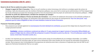 Commentaires du présentateur (slide 44) - partie 3 :
Revoir le rôle de l’Etat en matière de soutien à l’innovation :
- Changer le rapport de l’Etat à l’innovation : l’Etat, en ce qu’il constitue un acteur économique, doit renforcer sa stratégie auprès des acteurs du numérique.
Après des discussions avec des membres d’entreprises publiques, nous avons fait le constat que les administrateurs de l’Etat (siégeant dans les CA des
entreprises) pouvaient être davantage proactifs et force de propositions dans les projets de numérisation des entreprises publiques→ il faut diversifier les
profils des administrateurs, introduire des startupeurs par exemple !
- Adapter des dispositifs juridiques et fiscaux aux besoins des innovateurs : nous initions de nombreuses discussions sur les obstacles juridiques et fiscaux
au développement des startups, qui mériteraient d’être approfondies lors des assises de l’entrepreneuriat. Pour n’en citer qu’une : nous proposons que les
critères d’éligibilité au statut JEI soient étendues à toutes les formes d’innovation.
Promouvoir l’innovation partagée :
- Nous proposons par exemple également la reconnaissance d’un droit individuel à la contribution, qui pourrait être intégré dans les dispositifs du futur
compte personnel d’activité
Contribution : plusieurs contributeurs soutiennent par ailleurs le 1% open, proposé par le rapport Lemoine et l’association Without Models, qui propose
d’intégrer dans les critères de RSE des entreprises le soutien à l’innovation ouverte et au libre (ex : 1% du CA utilisé pour soutenir l’open source, investir
dans l’innovation ouverte, etc.).
- Au-delà, il est important que nous pensions l’innovation ouverte comme vecteur de renouvellement de nos stratégies industrielles. Les modèles
économiques provenant de l’innovation agile, de l’open source mériteraient d’être mieux étudiés afin d’en mesurer les externalités économiques et sociales.
Nous proposons donc le développement de programmes de recherche-action dans ce domaine et l’implication plus forte de l’INPI ou de l’Agence du
Patrimoine Immatériel de l’Etat sur ces sujets.
47
 