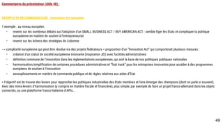 Commentaires du présentateur (slide 48) :
EXEMPLE DE RECOMMANDATION - Innovation Act européen
1 exemple : au niveau européen.
- revenir sur les nombreux débats sur l’adoption d’un SMALL BUSINESS ACT / BUY AMERICAN ACT : semble figer les Etats et compliquer la politique
européenne en matière de soutien à l’entrepreneuriat
- revenir sur les échecs des stratégies de Lisbonne
→ complexité européenne qui peut être résolue via des projets fédérateurs = proposition d’un “Innovation Act” qui comporterait plusieurs mesures :
- création d’un statut de société européenne innovante (inspiration JEI) avec facilités administratives
- définition commune de l’innovation dans les réglementations européennes, qui soit la base de nos politiques publiques nationales
- harmonisation/simplification de certaines procédures administratives et “fast track” pour les entreprises innovantes pour accéder à des programmes
européens de soutien à l’innovation
- assouplissements en matière de commande publique et de règles relatives aux aides d’Etat
= l’objectif est de trouver des leviers pour rapprocher les politiques industrielles des Etats membres et faire émerger des champions (dont on parle si souvent). Avec
des minis-leviers d’harmonisation (y compris en matière fiscale et financière), plus simple, par exemple de faire un projet franco-allemand dans les objets connectés,
ou une plateforme franco-italienne d’APIs...
49
 