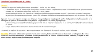 51
Commentaires du présentateur (slide 50) - partie 1 :
CONTEXTE :
Cette partie du rapport est l’une des plus techniques et complexes à aborder. Pour deux raisons :
- d’abord car elle dépasse les problématiques classiques de l’économie numérique : on parle de structures de financement qui ont des dysfonctionnements au-
delà de ceux du financement des startups. FINANCEMENT DE L’ECONOMIE
- ensuite car les sujets abordés sont fortement liés à des enjeux réglementaires qui proviennent de décisions d’après crise, et qui ont mis du temps à se
décider, comme la réglementation Solvabilité II, souvent citée comme une réglementation freinant les assureurs à investir dans l’économie de long terme.
Cependant, il nous a paru important de ne pas nous résigner, et d’essayer de dépasser des présupposés que l’on cite depuis désormais plusieurs années sur le
numérique et les questions de financement. D’autant plus qu’en Europe, on arrive à un moment propice puisque :
- la Commission européenne s’est fortement engagée pour investir dans les entreprises de croissance via par exemple, le Grand Plan d’Investissement lancé
par Juncker
- le projet de Capital Market Union entend déverrouiller le marché du financement européen
= cette partie est une forme de contribution à la stratégie européenne, mais elle nécessite de creuser de nombreux aspects techniques.
IDEE FORTE : si l’économie de l’innovation représente l’avenir de nos industries, il est essentiel d’assurer son financement, sur le long terme. Des leviers existent
pour fluidifier le financement de l’économie et créer des passerelles entre les différents outils de financement. Par ailleurs, l’Europe et les Etats doivent construire
des écosystèmes durables autour de l’innovation.
 