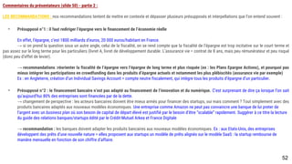 52
Commentaires du présentateurs (slide 50) - partie 2 :
LES RECOMMANDATIONS : nos recommandations tentent de mettre en contexte et dépasser plusieurs présupposés et interpellations que l’on entend souvent :
- Présupposé n°1 : il faut rediriger l’épargne vers le financement de l’économie réelle
En effet, l’épargne, c’est 1800 milliards d’euros, 20 000 euros/habitant en France.
→ si on prend la question sous un autre angle, celui de la fiscalité, on se rend compte que la fiscalité de l’épargne est trop incitative sur le court terme et pas
assez sur le long terme pour les particuliers (livret A, livret de développement durable. L’assurance vie = contrat de 8 ans, mais peu rémunérateur et peu risqué (donc
peu d’effet de levier).
→ recommandations :réorienter la fiscalité de l’épargne vers l’épargne de long terme et plus risquée (ex : les Plans Epargne Actions), et pourquoi pas mieux
intégrer les participations en crowdfunding dans les produits d’épargne actuels et notamment les plus plébiscités (assurance vie par exemple)
Ex : en Angleterre, création d’un Individual Savings Account = compte neutre fiscalement, qui intègre tous les produits d’épargne d’un particulier.
- Présupposé n°2 : le financement bancaire n’est pas adapté au financement de l’innovation et du numérique. C’est surprenant de dire ça lorsque l’on sait
qu’aujourd’hui 80% des entreprises sont financées par de la dette.
→ changement de perspective : les acteurs bancaires doivent être mieux armés pour financer des startups, oui mais comment ? Tout simplement avec des
produits bancaires adaptés aux nouveaux modèles économiques. Une entreprise comme Amazon ne peut pas convaincre une banque de lui preter de
l’argent avec un business plan où son besoin de capital de départ élevé est justifié par le besoin d’être “scalable” rapidement. Suggérer à ce titre la lecture
du guide des relations banques/startups édité par le Crédit Mutuel Arkea et France Digitale
→ recommandation : les banques doivent adapter les produits bancaires aux nouveaux modèles économiques. Ex : aux Etats-Unis, des entreprises
développent des prêts d’une nouvelle nature = elles proposent aux startups un modèle de prêts alignés sur le modèle SaaS : la startup rembourse de
manière mensuelle en fonction de son chiffre d’affaire.
 
