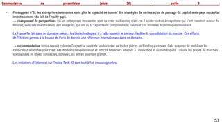 53
Commentaires du présentateur (slide 50) - partie 3 :
- Présupposé n°3 : les entreprises innovantes n’ont plus la capacité de trouver des stratégies de sorties et/ou de passage du capital-amorçage au capital
investissement (du fait de l’equity gap).
→ changement de perspectives : si les entreprises innovantes vont se coter au Nasdaq, c’est car il existe tout un écosystème qui s’est construit
autour du
Nasdaq, avec des investisseurs, des analystes, qui ont eu la capacité de comprendre et valoriser ces modèles économiques nouveaux.
La France l’a fait dans un domaine précis : les biotechnologies. Il a fallu soutenir le secteur, faciliter la consolidation du marché. Ces efforts
de l’Etat ont permis à la bourse de Paris de devenir une référence internationale dans ce domaine.
→ recommandation : nous devons créer de l’expertise avant de vouloir créer de toutes pièces un Nasdaq européen. Cela suppose de mobiliser les
syndicats d’analystes pour créer des modèles de valorisation et indices financiers adaptés à l’innovation et au numériques. Ensuite les places de marchés
spécialisées en objets connectés, données, ou autres pourront grandir.
Les initiatives d’Enternext sur l’indice Tech 40 sont tout à fait encourageantes.
 