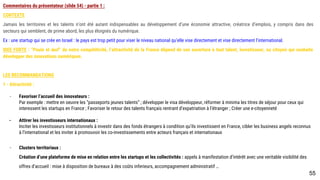 55
Commentaires du présentateur (slide 54) - partie 1 :
CONTEXTE
Jamais les territoires et les talents n’ont été autant indispensables au développement d’une économie attractive, créatrice d’emplois, y compris dans des secteurs
qui semblent, de prime abord, les plus éloignés du numérique.
Ex : une startup qui se crée en Israel : le pays est trop petit pour viser le niveau national qu’elle vise directement et vise directement l’international.
IDEE FORTE : “Poule et œuf” de notre compétitivité, l’attractivité de la France dépend de son ouverture à tout talent, investisseur, ou citoyen qui souhaite
développer des innovations numériques.
LES RECOMMANDATIONS
1 - Attractivité :
- Favoriser l’accueil des innovateurs :
Par exemple : mettre en oeuvre les “passeports jeunes talents” ; développer le visa développeur, réformer à minima les titres de séjour pour ceux qui
interessent les startups en France ; Favoriser le retour des talents français rentrant d’expatriation à l’étranger ; Créer une e-citoyenneté
- Attirer les investisseurs internationaux :
Inciter les investisseurs institutionnels à investir dans des fonds étrangers à condition qu’ils investissent en France, cibler les business angels reconnus
à l’international et les inviter à promouvoir les co-investissements entre acteurs français et internationaux
- Clusters territoriaux :
Création d’une plateforme de mise en relation entre les startups et les collectivités : appels à manifestation d’intérêt avec une veritable visibilité des
offres d’accueil : mise à disposition de bureaux à des coûts inferieurs, accompagnement administratif …
 