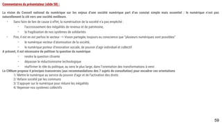 59
Commentaires du présentateur (slide 58) :
La vision du Conseil national du numérique sur les enjeux d’une société numérique part d’un constat simple mais essentiel : le numérique n’est pas naturellement la
clé vers une société meilleure.
- Sans faire de lien de cause à effet, la numérisation de la société n’a pas empêché :
- l’accroissement des inégalités de revenus et de patrimoine,
- la fragilisation de nos systèmes de solidarités
- Pire, il est en est parfois le vecteur ⇒ Vision partagée, toujours eu conscience que ”plusieurs numériques sont possibles”
- le numérique vecteur d’atomisation de la société,
- le numérique porteur d’innovation sociale, de pouvoir d’agir individuel et collectif
A présent, il est nécessaire de politiser la question du numérique
- rendre la question clivante
- dépasser le réductionnisme technologique
- réaffirmer le rôle du politique, au sens le plus large, dans l’orientation des transformations à venir.
Le CNNum propose 4 principes transverses (aux recommandations des 7 sujets de consultation) pour encadrer ces orientations
1/ Mettre le numérique au service du pouvoir d’agir et de l’activation des droits
2/ Refaire société par les communs
3/ S’appuyer sur le numérique pour réduire les inégalités
4/ Repenser nos systèmes collectifs
 