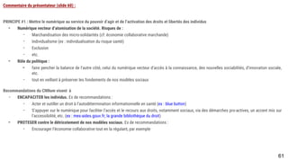 61
Commentaire du présentateur (slide 60) :
PRINCIPE #1 : Mettre le numérique au service du pouvoir d’agir et de l’activation des droits et libertés des individus
- Numérique vecteur d’atomisation de la société. Risques de :
- Marchandisation des micro-solidarités (cf: économie collaborative marchande)
- Individualisme (ex : individualisation du risque santé)
- Exclusion
- etc.
- Rôle du politique :
- faire pencher la balance de l’autre côté, celui du numérique vecteur d’accès à la connaissance, des nouvelles sociabilités, d’innovation sociale, etc.
- tout en veillant à préserver les fondements de nos modèles sociaux
Recommandations du CNNum visent à
- ENCAPACITER les individus. Ex de recommandations :
- Acter et outiller un droit à l’autodétermination informationnelle en santé (ex : blue button)
- S’appuyer sur le numérique pour faciliter l’accès et le recours aux droits, notamment sociaux, via des démarches pro-actives, un accent mis sur
l’accessibilité, etc. (ex : mes-aides.gouv.fr; la grande bibliothèque du droit)
- PROTEGER contre le détricotement de nos modèles sociaux. Ex de recommandations :
- Encourager l’économie collaborative tout en la régulant, par exemple
 