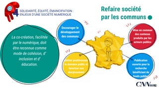 Publication ouverte
pour la recherche
bénéficiant de
fonds publics
Encourager le
développement
des communs
Mise en commun
des contenus
produits par les
acteurs publics
Définir positivement
le domaine public et
favoriser son
élargissement
Refaire société
par les communs .
La co-création, facilitée
par le numérique, doit
être reconnue comme
mode de cohésion,
d’inclusion et
d’éducation.
SOLIDARITÉ, ÉQUITÉ, ÉMANCIPATION :
ENJEUX D’UNE SOCIÉTÉ NUMÉRIQUE4
62
 