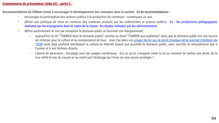 64
Commentaires du présentateur (slide 62) - partie 2 :
Recommandations du CNNum visent à encourager le développement des communs dans la société. Ex de recommandations :
- encourager la participation des acteurs publics à la production de communs - numériques ou non
- définir une politique de mise en commun des contenus produits par les collectivités et acteurs publics . Ex : les productions pédagogiques réalisées
par les enseignants dans le cadre de la classe ; les études réalisées par les administrations
- définir positivement et non par exception le domaine public et favoriser son élargissement :
- aujourd’hui on dit “TOMBER dans le domaine public” comme on dirait “TOMBER aux oubliettes” alors que le domaine public est une source
de richesse pour la culture et la connaissance de tous. Jean Zay dans son projet de loi sur le droit d'auteur et le contrat d'édition de
1936 avait déjà souhaité développer la culture en libérant autant que possible le domaine public, sans sacrifier la rémunération due à
l'auteur et à ses héritiers directs.
- Liberté de panorama - Décalage avec les usages numériques : Est ce qu’on s’imagine violer la loi au moment de twitter une photo de la tour
eiffel le soir du nouvel an au motif que l’éclairage qui l’orne est une oeuvre protégée ?
 