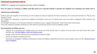 66
Commentaires du présentateur (slide 65) :
PRINCIPE #3 : S’appuyer sur le numérique pour lutter contre les inégalités
Dans son rapport sur l’inclusion, le CNNum avait déjà insisté sur la nécessité d’aborder la question des inégalités et du numérique sans tomber dans le
réductionnisme technologique :
Quand on parle des inégalités et du numérique, ce sont la plupart du temps les questions de fracture numérique, de couverture des territoires en THD, qui nous
viennent à l’esprit.
Sans négliger leur importance, la question des inégalités structurelles en lien avec le numérique doit aussi être posée en dépassant celle la question des
équipements.
Une stratégie d’e-inclusion ne consiste pas seulement à “combler les trous”, à équiper massivement, à tirer la fibre dans tous les foyers.
Il faut aussi exploiter le potentiel numérique pour être offensif et proactif dans la lutte contre les inégalités sociales.
Recommandations du CNNum vont vers :
- s’appuyer sur le numérique pour faciliter l’accès et le recours aux droits sociaux, dans un contexte où le non-recours aux droits atteint des niveaux
alarmants. (ex : 50% des éligibles au RSA n’en bénéficient pas)
- engager un plan d’action ambitieux pour l’accessibilité des services en ligne
- garantir une littératie numérique pour tous
- reconnaitre et développer la médiation (valorisation du métier de médiateur, généralisation dans les services publics locaux, etc.) Ex : bureaux de poste
lieux de médiation
 