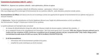 68
Commentaires du présentateur (slide 67) - partie 1 :
PRINCIPE #4 : Repenser nos systèmes collectifs : entre optimisation, réforme et rupture
Le numérique agit sur nos systèmes collectifs de différentes manières : optimisation / réforme / rupture
Cela nous oblige aujourd’hui à interroger le fonctionnement de nos systèmes collectifs : santé, éducation, protection sociale, justice...
Recommandations du CNNum vont dans le sens de voir le numérique comme une opportunité de repenser le fonctionnement de ces sytèmes mais pour en retrouver
l’essence.
1/ Optimisation : facteur de rationalisation et d’accès (également dénoncé sous l’angle de la déshumanisation ou de la surveillance) ;
Une informatisation “basique” s’impose pour certains de nos systèmes.
Le système judiciaire est l’exemple le plus caricatural :
- du manque de dématérialisation (image des salles des tribunaux remplis de dossiers papiers, traitement des amendes, …)
- de la complexité d’accès et de compréhension de l’information “Nul n’est censé ignorer la loi” et pourtant “88% des citoyens français estiment que la
Justice est trop complexe et 80% d’entre-eux considèrent que le langage judiciaire est peu compréhensible" (http://www.village-
justice.com/articles/nouvelle-etude-AVIJED-sur-acces,19618.html#wCo7lAmbhtlTiEQH.99)
- Ex de Recommandations
- informatiser enfin le fonctionnement quotidien de la justice
- simplifier les accès numériques aux droits (sociaux)
 
