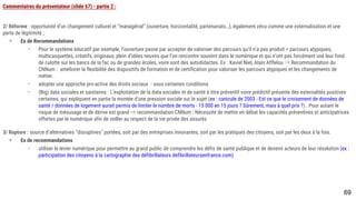 69
Commentaires du présentateur (slide 67) - partie 2 :
2/ Réforme : opportunité d’un changement culturel et “managérial” (ouverture, horizontalité, partenariats…), également vécu comme une externalisation et une perte
de légitimité ;
- Ex de Recommandations
- Pour le système éducatif par exemple, l’ouverture passe par accepter de valoriser des parcours qu’il n’a pas produit = parcours atypiques,
multicasquettes, créatifs, originaux, plein d’idées neuves que l’on rencontre souvent dans le numérique et qui n’ont pas forcément usé leur fond de
culotte sur les bancs de la fac ou de grandes écoles, voire sont des autodidactes. Ex : Xaviel Niel, Alain Afflelou ⇒ Recommandation du CNNum :
améliorer la flexibilité des dispositifs de formation et de certification pour valoriser les parcours atypiques et les changements de métier.
- adopter une approche pro-active des droits sociaux - sous certaines conditions
- (Big) data sociales et sanitaires : L’exploitation de la data sociales et de santé à titre préventif voire prédictif présente des externalités positives
certaines, qui expliquent en partie la montée d’une pression sociale sur le sujet (ex : canicule de 2003 - Est ce que le croisement de données de
santé / données de logement aurait permis de limiter le nombre de morts - 15 000 en 15 jours ? Sûrement, mais à quel prix ?) . Pour autant le risque
de mésusage et de dérive est grand ⇒ recommandation CNNum : Nécessité de mettre en débat les capacités préventives et anticipatrices offertes
par le numérique afin de veiller au respect de la vie privée des assurés
3/ Rupture : source d’alternatives “disruptives” portées, soit par des entreprises innovantes, soit par les pratiques des citoyens, soit par les deux à la fois.
- Ex de recommandations
- utiliser le levier numérique pour permettre au grand public de comprendre les défis de santé publique et de devenir acteurs de leur résolution (ex :
participation des citoyens à la cartographie des défibrillateurs defibrillateursenfrance.com)
 