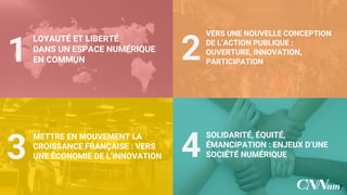 LOYAUTÉ ET LIBERTÉ
DANS UN ESPACE
NUMÉRIQUE
EN COMMUN
VERS UNE NOUVELLE
CONCEPTION DE L’ACTION
PUBLIQUE : OUVERTURE,
INNOVATION, PARTICIPATION
METTRE EN MOUVEMENT LA
CROISSANCE FRANÇAISE :
VERS
UNE ÉCONOMIE DE
L’INNOVATION
SOLIDARITÉ, ÉQUITÉ,
ÉMANCIPATION : ENJEUX D’UNE
SOCIÉTÉ NUMÉRIQUE
1
3
2
4
7
 