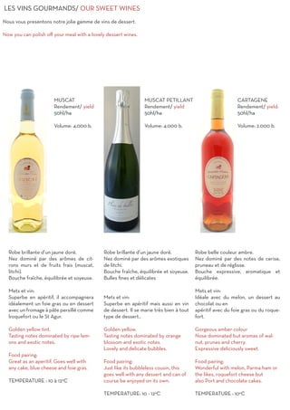 LES VINS GOURMANDS/ OUR SWEET WINES
Nous vous presentons notre jolie gamme de vins de dessert.
Now you can polish off your meal with a lovely dessert wines.
Robe brillante d’un jaune doré.
Nez dominé par des arômes exotiques
de litchi. 	
Bouche fraîche, équilibrée et soyeuse.
Bulles fines et délicates
Mets et vin:
Superbe en apéritif mais aussi en vin
de dessert. Il se marie très bien à tout
type de dessert..
Golden yellow.
Tasting notes dominated by orange
blossom and exotic notes.
Lovely and delicate bubbles.
Food pairing:
Just like its bubbleless cousin, this
goes well with any dessert and can of
course be enjoyed on its own.
TEMPERATURE: 10 - 12°C
MUSCAT PETILLANT
Rendement/ yield
50hl/ha
Volume: 4.000 b.
MUSCAT
Rendement/ yield
50hl/ha
Volume: 4.000 b.
CARTAGENE
Rendement/ yield:
50hl/ha
Volume: 2.000 b.
Robe brillante d’un jaune doré.
Nez dominé par des arômes de cit-
rons murs et de fruits frais (muscat,
litchi). 	
Bouche fraîche, équilibrée et soyeuse.
Mets et vin:
Superbe en apéritif, il accompagnera
idéalement un foie gras ou en dessert
avec un fromage à pâte persillé comme
lroquefort ou le St Agur.
Golden yellow tint.
Tasting notes dominated by ripe lem-
ons and exotic notes.
Food pairing:
Great as an aperitif. Goes well with
any cake, blue cheese and foie gras.
TEMPERATURE : 10 à 12°C
Robe belle couleur ambre.
Nez dominé par des notes de cerise,
pruneau et de réglisse.		
Bouche expressive, aromatique et
équilibrée.
Mets et vin:
Idéale avec du melon, un dessert au
chocolat ou en
apéritif avec du foie gras ou du roque-
fort.
Gorgeous amber colour
Nose dominated but aromas of wal-
nut, prunes and cherry.
Expressive deliciously sweet.
Food pairing:
Wonderful with melon, Parma ham or
the likes, roquefort cheese but
also Port and chocolate cakes.
TEMPERATURE : 10°C
 