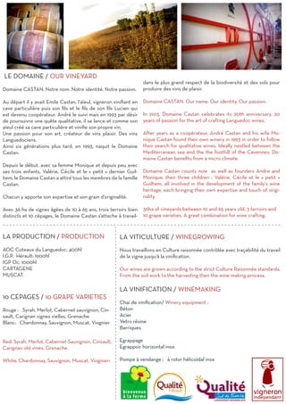 LE DOMAINE / OUR VINEYARD
Domaine CASTAN. Notre nom. Notre identité. Notre passion.
Au départ il y avait Emile Castan, l’aïeul, vigneron vinifiant en
cave particulière puis son fils et le fils de son fils Lucien qui
est devenu coopérateur. André le suivi mais en 1993 par désir
de poursuivre une quête qualitative, il se lance et comme son
aïeul créé sa cave particulière et vinifie son propre vin.
Une passion pour son art, créateur de vins plaisir. Des vins
Languedociens.
Ainsi six générations plus tard, en 1993, naquit le Domaine
Castan.
Depuis le début, avec sa femme Monique et depuis peu avec
ses trois enfants, Valérie, Cécile et le « petit » dernier Guil-
hem, le Domaine Castan a attiré tous les membres de la famille
Castan.
Chacun y apporte son expertise et son grain d’originalité.
Avec 36 ha de vignes âgées de 10 à 65 ans, trois terroirs bien
distincts et 10 cépages, le Domaine Castan s’attache à travail-
dans le plus grand respect de la biodiversité et des sols pour
produire des vins de plaisir.
Domaine CASTAN. Our name. Our identity. Our passion.
In 2013, Domaine Castan celebrates its 20th anniversary. 20
years of passion for the art of crafting Languedoc wines.
After years as a coopérateur, André Castan and his wife Mo-
nique Castan found their own winery in 1993 in order to follow
their search for qualitative wines. Ideally nestled between the
Mediterranean sea and the the foothill of the Cevennes, Do-
maine Castan benefits from a micro climate.
Domaine Castan counts now as well as founders Andre and
Monique, their three children : Valérie, Cécile et le « petit »
Guilhem, all involved in the development of the family’s wine
heritage, each bringing their own expertise and touch of origi-
nality.
36ha of vineyards between 10 and 65 years old, 3 terroirs and
10 grape varieties. A great combination for wine crafting.
LA PRODUCTION / PRODUCTION
	
AOC Coteaux du Languedoc: 400hl
I.G.P. Hérault: 1900hl
IGP Oc: 1000hl
CARTAGENE
MUSCAT.
10 CEPAGES / 10 GRAPE VARIETIES
Rouge : Syrah, Merlot, Cabernet sauvignon, Cin-
sault, Carignan vignes vielles, Grenache.
Blanc: Chardonnay, Sauvignon, Muscat, Viognier
Red: Syrah, Merlot, Cabernet-Sauvignon, Cinsault,
Carignan old vines, Grenache.
White: Chardonnay, Sauvignon, Muscat, Viognier>
- - - - - - - - - - - - - - - - - - - - - - - - - - - - - - - - - - - - - - - - - - - - - - - - - - - - - - - - - - - - - - - - - - - - - - - - - - - - - - - - - - -
LA VITICULTURE / WINEGROWING
Nous travaillons en Culture raisonnée contrôlée avec traçabilité du travail
de la vigne jusqu’à la vinification.
Our wines are grown according to the strict Culture Raisonnée standards,
From the soil work to the harvesting then the wine making process.
LA VINIFICATION / WINEMAKING
Chai de vinification/ Winery equipment : 	
Béton
Acier
Vetro résine
Barriques	
Egrappage
Egrappoir horizontal inox
Pompe à vendange : à rotor hélicoïdal inox
----------------------------------------------------
 