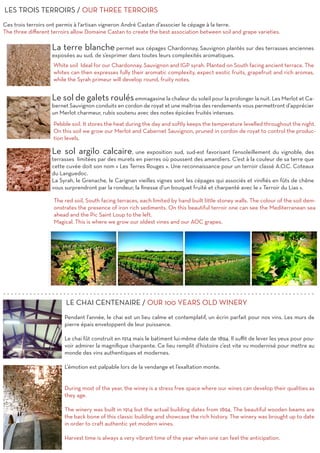 La terre blanche permet aux cépages Chardonnay, Sauvignon plantés sur des terrasses anciennes
exposées au sud, de s’exprimer dans toutes leurs complexités aromatiques.
Le sol de galets roulésemmagasine la chaleur du soleil pour la prolonger la nuit. Les Merlot et Ca-
bernet Sauvignon conduits en cordon de royat et une maîtrise des rendements vous permettront d’apprécier
un Merlot charmeur, rubis soutenu avec des notes épicées fruités intenses.
Le sol argilo calcaire, une exposition sud, sud-est favorisant l’ensoleillement du vignoble, des
terrasses limitées par des murets en pierres où poussent des amandiers. C’est à la couleur de sa terre que
cette cuvée doit son nom « Les Terres Rouges ». Une reconnaissance pour un terroir classé A.O.C. Coteaux
du Languedoc.
La Syrah, le Grenache, le Carignan vieilles vignes sont les cépages qui associés et vinifiés en fûts de chêne
vous surprendront par la rondeur, la finesse d’un bouquet fruité et charpenté avec le « Terroir du Lias ».
LES TROIS TERROIRS / OUR THREE TERROIRS
Ces trois terroirs ont permis à l’artisan vigneron André Castan d’associer le cépage à la terre.
The three different terroirs allow Domaine Castan to create the best association between soil and grape varieties.
White soil Ideal for our Chardonnay, Sauvignon and IGP syrah. Planted on South facing ancient terrace. The
whites can then expresses fully their aromatic complexity, expect exotic fruits, grapefruit and rich aromas,
while the Syrah primeur will develop round, fruity notes.
Pebble soil. It stores the heat during the day and softly keeps the temperature levelled throughout the night.
On this soil we grow our Merlot and Cabernet Sauvignon, pruned in cordon de royat to control the produc-
tion levels.
The red soil, South facing terraces, each limited by hand built little stoney walls. The colour of the soil dem-
onstrates the presence of iron rich sediments. On this beautiful terroir one can see the Mediterranean sea
ahead and the Pic Saint Loup to the left.
Magical. This is where we grow our oldest vines and our AOC grapes.
LE CHAI CENTENAIRE / OUR 100 YEARS OLD WINERY
Pendant l’année, le chai est un lieu calme et contemplatif, un écrin parfait pour nos vins. Les murs de
pierre épais enveloppent de leur puissance.
Le chai fût construit en 1914 mais le batiment lui-même date de 1894. Il suffit de lever les yeux pour pou-
voir admirer la magnifique charpente. Ce lieu remplit d’histoire c’est vite vu modernisé pour mettre au
monde des vins authentiques et modernes.
L’émotion est palpable lors de la vendange et l’exaltation monte.
During most of the year, the winey is a stress free space where our wines can develop their qualities as
they age.
The winery was built in 1914 but the actual building dates from 1894. The beautiful wooden beams are
the back bone of this classic building and showcase the rich history. The winery was brought up to date
in order to craft authentic yet modern wines.
Harvest time is always a very vibrant time of the year when one can feel the anticipation.
- - - - - - - - - - - - - - - - - - - - - - - - - - - - - - - - - - - - - - - - - - - - - - - - - - - - - - - - - - - - - - - - - - - - - - - - - - - - - - - - - - -
 