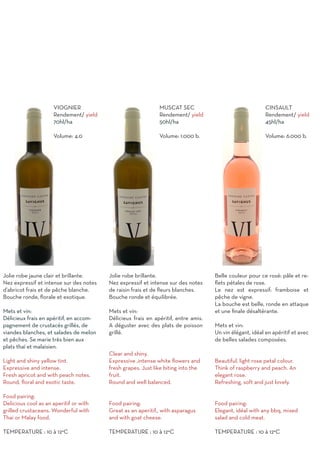 VIOGNIER
Rendement/ yield
70hl/ha
Volume: 4.0
Jolie robe jaune clair et brillante.
Nez expressif et intense sur des notes
d’abricot frais et de pêche blanche.
Bouche ronde, florale et exotique.
Mets et vin:
Délicieux frais en apéritif, en accom-
pagnement de crustacés grillés, de
viandes blanches, et salades de melon
et pêches. Se marie très bien aux
plats thaï et malaisien.
Light and shiny yellow tint.
Expressive and intense.
Fresh apricot and with peach notes.
Round, floral and exotic taste.
Food pairing:
Delicious cool as an aperitif or with
grilled crustaceans. Wonderful with
Thai or Malay food.
TEMPERATURE : 10 à 12°C
MUSCAT SEC
Rendement/ yield
50hl/ha
Volume: 1.000 b.
Jolie robe brillante.
Nez expressif et intense sur des notes
de raisin frais et de fleurs blanches.
Bouche ronde et équilibrée.
Mets et vin:
Délicieux frais en apéritif, entre amis.
A déguster avec des plats de poisson
grillé.
Clear and shiny.
Expressive ,intense white flowers and
fresh grapes. Just like biting into the
fruit.
Round and well balanced.
Food pairing:
Great as an aperitif., with asparagus
and with goat cheese.
TEMPERATURE : 10 à 12°C
CINSAULT
Rendement/ yield
45hl/ha
Volume: 6.000 b.
Belle couleur pour ce rosé: pâle et re-
flets pétales de rose.
Le nez est expressif: framboise et
pêche de vigne.
La bouche est belle, ronde en attaque
et une finale désaltérante.
Mets et vin:
Un vin élégant, idéal en apéritif et avec
de belles salades composées.
Beautiful, light rose petal colour.
Think of raspberry and peach. An
elegant rose.
Refreshing, soft and just lovely.
Food pairing:
Elegant, idéal with any bbq, mixed
salad and cold meat.
TEMPERATURE : 10 à 12°C
 