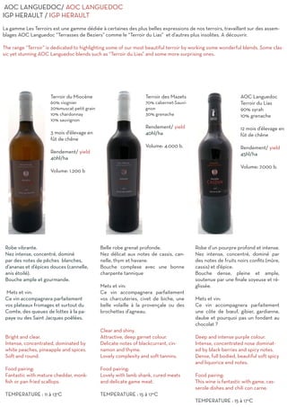 Terroir du Miocène
60% viognier
20%muscat petit grain
10% chardonnay
10% sauvignon
3 mois d’élevage en
fût de chêne
Rendement/ yield
40hl/ha
Volume: 1.200 b
Robe vibrante.
Nez intense, concentré, dominé
par des notes de pêches blanches,
d’ananas et d’épices douces (cannelle,
anis étoilé).
Bouche ample et gourmande.
Mets et vin:
Ce vin accompagnera parfaitement
vos plateaux fromages et surtout du
Comte, des queues de lottes à la pa-
paye ou des Saint Jacques poêlées.
Bright and clear.
Intense, concentrated, dominated by
white peaches, pineapple and spices.
Soft and round.
Food pairing:
Fantastic with mature cheddar, monk-
fish or pan fried scallops.
TEMPERATURE : 11 à 13°C
Terroir des Mazets
70% cabernet-Sauvi-
gnon
30% grenache
Rendement/ yield
40hl/ha
Volume: 4.000 b.
Belle robe grenat profonde.
Nez délicat aux notes de cassis, can-
nelle, thym et havane.
Bouche complexe avec une bonne
charpente tannique
Mets et vin:
Ce vin accompagnera parfaitement
vos charcuteries, civet de biche, une
belle volaille à la provençale ou des
brochettes d’agneau.
Clear and shiny.
Attractive, deep garnet colour.
Delicate notes of blackcurrant, cin-
namon and thyme.
Lovely complexity and soft tannins.
Food pairing:
Lovely with lamb shank, cured meats
and delicate game meat.
TEMPERATURE : 15 à 17°C
AOC Languedoc
Terroir du Lias
90% syrah
10% grenache
12 mois d’élevage en
fût de chêne
Rendement/ yield
45hl/ha
Volume: 7.000 b.
Robe d’un pourpre profond et intense.
Nez intense, concentré, dominé par
des notes de fruits noirs confits (mûre,
cassis) et d’épice.
Bouche dense, pleine et ample,
soutenue par une finale soyeuse et ré-
glissée.
Mets et vin:
Ce vin accompagnera parfaitement
une côte de bœuf, gibier, gardianne,
daube et pourquoi pas un fondant au
chocolat ?
Deep and intense purple colour.
Intense, concentrated nose dominat-
ed by black berries and spicy notes.
Dense, full bodied, beautiful soft spicy
and liquorice end notes.
Food pairing:
This wine is fantastic with game, cas-
serole dishes and chili con carne.
TEMPERATURE : 15 à 17°C
AOC LANGUEDOC/ AOC LANGUEDOC
IGP HERAULT / IGP HERAULT
La gamme Les Terroirs est une gamme dédiée à certaines des plus belles expressions de nos terroirs, travaillant sur des assem-
blages AOC Languedoc “Terrasses de Beziers” comme le “Terroir du Lias” et d’autres plus insolites. A découvrir.
The range “Terroir” is dedicated to highlighting some of our most beautiful terroir by working some wonderful blends. Some clas-
sic yet stunning AOC Languedoc blends such as “Terroir du Lias” and some more surprising ones.
 