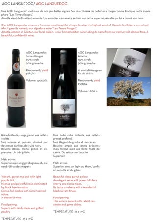 AOC LANGUEDOC/ AOC LANGUEDOC
Nos AOC Languedoc sont issus de nos plus belles vignes. Sur des coteaux de belle terre rouge comme l’indique notre cuvée
phare “Les Terres Rouges”.
Ametla vient de l’occitant amande. Un amandier centenaire se tient sur cette superbe parcelle qui lui a donné son nom.
Our AOC Languedoc wines are from our most beautiful vineyards, atop the highest point of Cazouls-les-Béziers on red soil
which gave its name to our signature wine: “Les Terres Rouges”.
Ametla, almond in Occitan, our local dialect, is our limited edition wine taking its name from our century old almond tree. A
beautiful, confidential wine,
AOC Languedoc
Terres Rouges
80% syrah
20% grenache
Rendement/ yield
50hl/ha
Volume: 15.000 b.
Robe brillante, rouge grenat aux reflets
violets
Nez intense et puissant dominé par
des notes confites de fruits noirs.
Bouche dense, pleine, grillée et ex-
pressive. Un très joli vin.
Mets et vin:
Superbe avec un gigot d’agneau, du ca-
nard rôti ou des magrets
Vibrant, garnet red and with light
purple tint.
Intense and powerful nose dominated
by black berries notes
Dense, full bodies with some toasted
notes.
A beautiful wine.
Food pairing:
Superb with lamb shank and grilled
poultry.
TEMPERATURE : 15 à 17°C
AOC Languedoc
Ametla
50% syrah
50% grenache
12 mois d’élevage en
fût de chêne
Rendement/ yield
25hl/ha
Volume: 1.200 b.
Une belle robe brillante aux reflets
grenat profond.
Nez élégant de griotte et de cacao.
Bouche ample aux tanins présents
mais fondus avec une belle finale de
cassis. Du velours en bouche.
Superbe !
Mets et vin:
Superbe avec un lapin au thym, confit
en cocotte et du gibier.
Beautiful deep garnet colour.
An elegant wine with powerful black
cherry and cocoa notes.
Its taste is velvety with a wonderful
blackcurrant finale.
Food pairing:
This wine is superb with rabbit cas-
serole and game dishes.
TEMPERATURE : 15 à 17°C
 