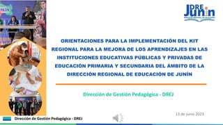 ORIENTACIONES PARA LA IMPLEMENTACIÓN DEL KIT
REGIONAL PARA LA MEJORA DE LOS APRENDIZAJES EN LAS
INSTITUCIONES EDUCATIVAS PÚBLICAS Y PRIVADAS DE
EDUCACIÓN PRIMARIA Y SECUNDARIA DEL ÁMBITO DE LA
DIRECCIÓN REGIONAL DE EDUCACIÓN DE JUNÍN
Dirección de Gestión Pedagógica - DREJ
Dirección de Gestión Pedagógica - DREJ
13 de junio 2023
 