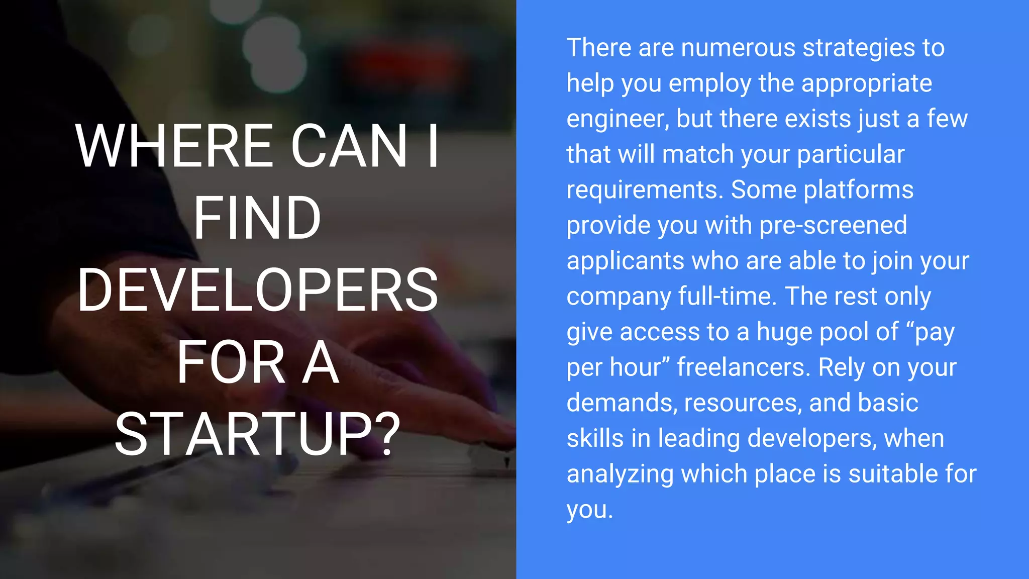 WHERE CAN I
FIND
DEVELOPERS
FOR A
STARTUP?
There are numerous strategies to
help you employ the appropriate
engineer, but there exists just a few
that will match your particular
requirements. Some platforms
provide you with pre-screened
applicants who are able to join your
company full-time. The rest only
give access to a huge pool of “pay
per hour” freelancers. Rely on your
demands, resources, and basic
skills in leading developers, when
analyzing which place is suitable for
you.
 
